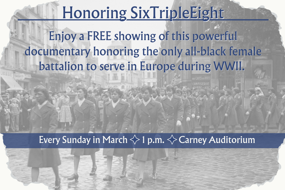 Honoring 6888. enjoy a free showing of this powerful documentary honoring the only all-black femail battalion to serve in Europe during WWII. Every Sunday in March at 1 p.m. in the Carney Auditorium. Blue letters on top of a watermark image of the 6888 battalion in uniform.
